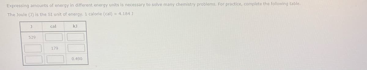 Expressing amounts of energy in different energy units is necessary to solve many chemistry problems. For practice, complete the following table.
The Joule (3) is the SI unit of energy. 1 calorie (cal) = 4.184 J
cal
kJ
529
179
0.490
