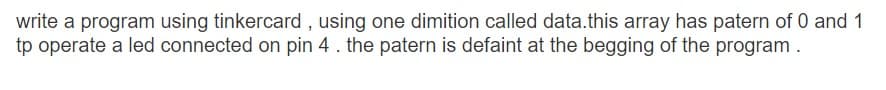 write a program using tinkercard, using one dimition called data.this array has patern of 0 and 1
tp operate a led connected on pin 4. the patern is defaint at the begging of the program.