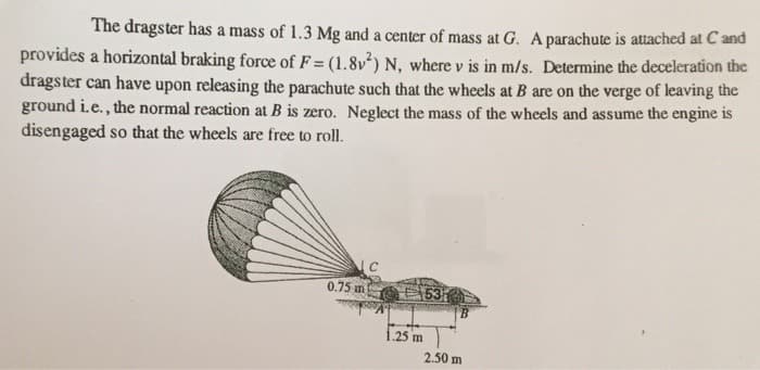 The dragster has a mass of 1.3 Mg and a center of mass at G. A parachute is attached at C and
provides a horizontal braking force of F= (1.8v²) N, where v is in m/s. Determine the deceleration the
dragster can have upon releasing the parachute such that the wheels at B are on the verge of leaving the
ground i.e., the normal reaction at B is zero. Neglect the mass of the wheels and assume the engine is
disengaged so that the wheels are free to roll.
0.75 m
C
1,25 m
53
2.50 m