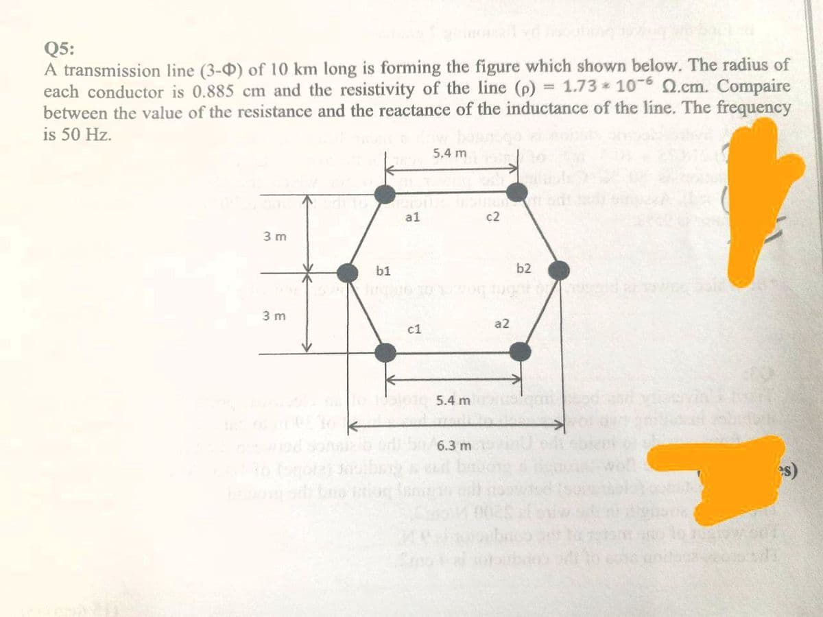 Q5:
A transmission line (3-0) of 10 km long is forming the figure which shown below. The radius of
each conductor is 0.885 cm and the resistivity of the line (p) = 1.73* 106 Q.cm. Compaire
between the value of the resistance and the reactance of the inductance of the line. The frequency
is 50 Hz.
3 m
3 m
b1
al
c1
5.4 m
5.4 m
6.3 m
c2
a2
b2