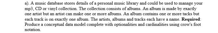 a). A music database stores details of a personal music library and could be used to manage your
mp3, CD or vinyl collection. The collection consists of albums. An album is made by exactly
one artist but an artist can make one or more albums. An album contains one or more tacks but
each track is on exactly one album. The artists, albums and tracks each have a name. Required:
Produce a conceptual data model complete with optionalities and cardinalities using crow's foot
notation.
