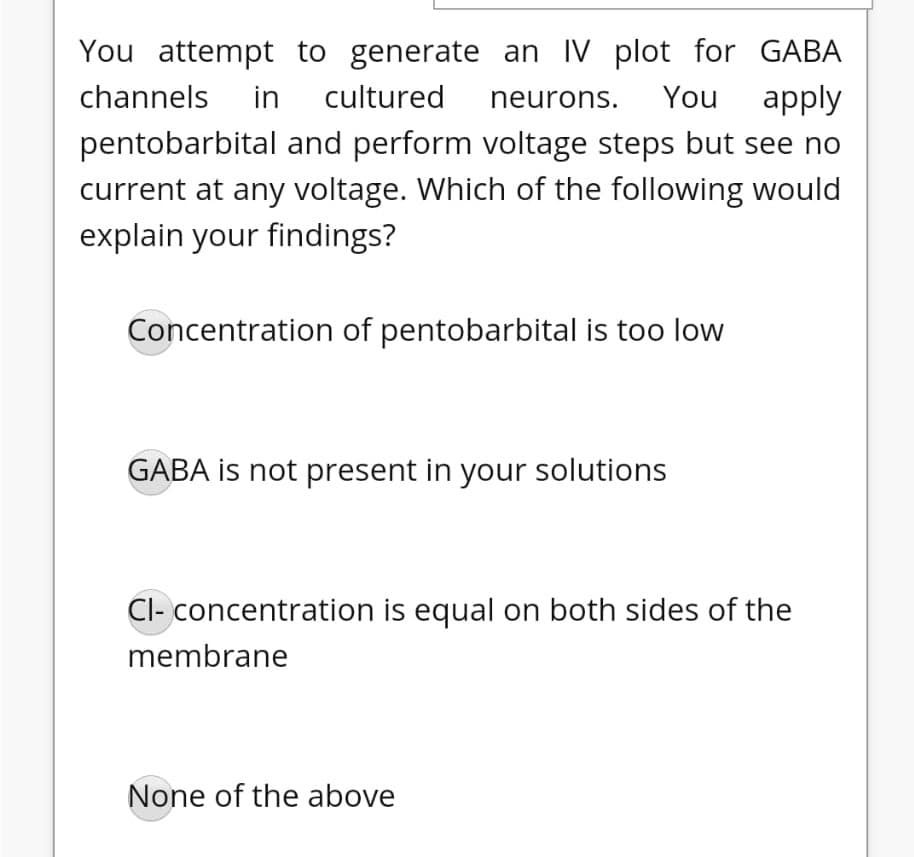 You attempt to generate an IV plot for GABA
channels
in
cultured
neurons.
You
apply
pentobarbital and perform voltage steps but see no
current at any voltage. Which of the following would
explain your findings?
Concentration of pentobarbital is too low
GABA is not present in your solutions
Cl- concentration is equal on both sides of the
membrane
None of the above
