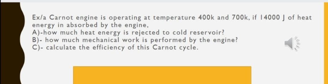 Ex/a Carnot engine is operating at temperature 400k and 700k, if 14000 J of heat
energy in absorbed by the engine,
A)-how much heat energy is rejected to cold reservoir?
B)- how much mechanical work is performed by the engine?
C)- calculate the efficiency of this Carnot cycle.
