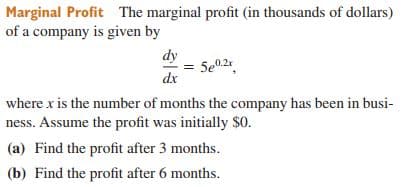 Marginal Profit The marginal profit (in thousands of dollars)
of a company is given by
dy
5e02
dx
where x is the number of months the company has been in busi-
ness. Assume the profit was initially $0.
(a) Find the profit after 3 months.
(b) Find the profit after 6 months.
