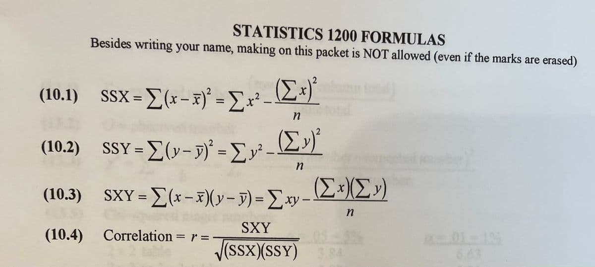 STATISTICS 1200 FORMULAS
Besides writing your name, making on this packet is NOT allowed (even if the marks are erased)
(10.1) SSX=[(x-x)² = Σx²-
(10.2) SSY = [(y- y)² = Σy²
n
(Σ»)
n
(10.3) SXY = [(x-x)(y- y) = Σxy-
(10.4)
Correlation = = 1 =
r
1
(Σ.Σ.»)
n
SXY
√(SSX)(SSY) 3.84
1-12