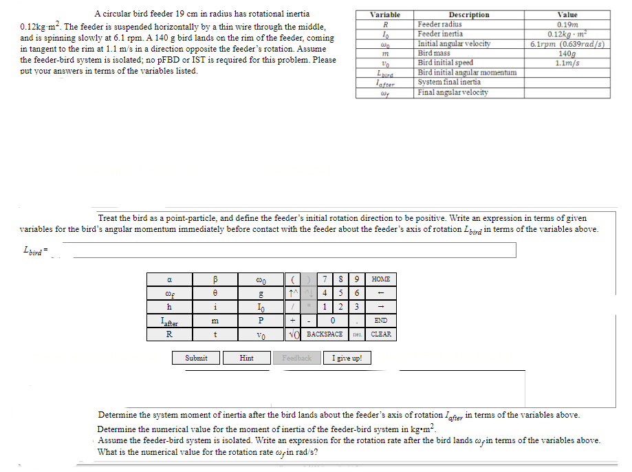 Description
Value
Variable
R
Feeder radius
0.19m
10
Feeder inertia
0.12kg-m²
A circular bird feeder 19 cm in radius has rotational inertia
0.12kg-m². The feeder is suspended horizontally by a thin wire through the middle,
and is spinning slowly at 6.1 rpm. A 140 g bird lands on the rim of the feeder, coming
in tangent to the rim at 1.1 m/s in a direction opposite the feeder's rotation. Assume
the feeder-bird system is isolated; no pFBD or IST is required for this problem. Please
put your answers in terms of the variables listed.
wo
Initial angular velocity
Bird mass
6.1rpm (0.639rad/s)
140g
1.1m/s
m
10
Bird initial speed
Laura
Bird initial angular momentum
Lafter
Wy
System final inertia
Final angular velocity
Treat the bird as a point-particle, and define the feeder's initial rotation direction to be positive. Write an expression in terms of given
variables for the bird's angular momentum immediately before contact with the feeder about the feeder's axis of rotation Lbird in terms of the variables above.
Lbird
HOME
a
ß
000
(789
M^^4 5 6
00€
e
8
h
1
Io
1 2 3
P
0
END
m
-
Lafter
R
t
TO
VO BACKSPACE DEL CLEAR
Submit
Hint
Feedback
I give up!
Determine the system moment of inertia after the bird lands about the feeder's axis of rotation after in terms of the variables above.
Determine the numerical value for the moment of inertia of the feeder-bird system in kg-m².
Assume the feeder-bird system is isolated. Write an expression for the rotation rate after the bird lands win terms of the variables above.
What is the numerical value for the rotation rate coin rad/s?