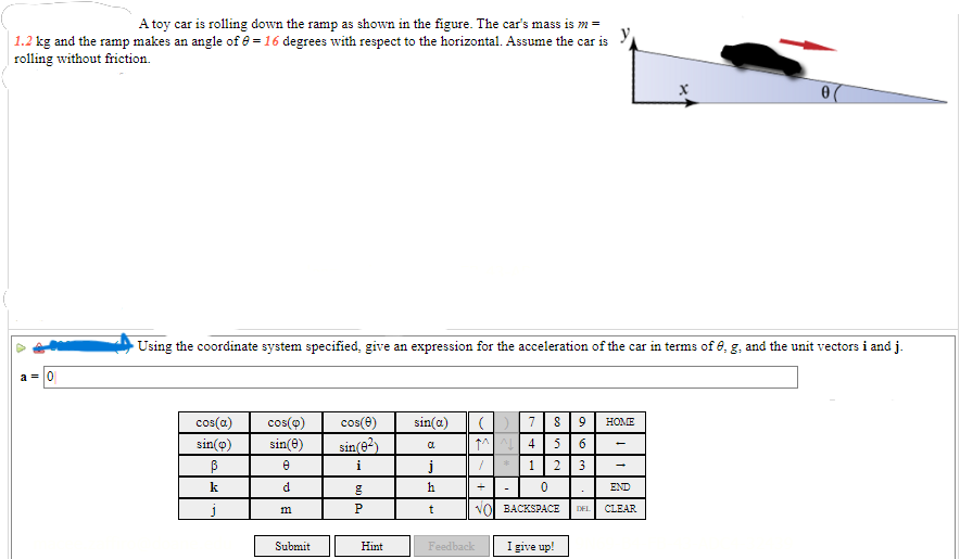 ### Understanding the Motion of a Toy Car on an Inclined Ramp

#### Problem Statement

A toy car is rolling down the ramp as shown in the figure. The car's mass is \( m = 1.2 \) kg and the ramp makes an angle of \( \theta = 16 \) degrees with respect to the horizontal. Assume the car is rolling without friction.

#### Objective 

Using the coordinate system specified (where the ramp is aligned with the x-axis), give an expression for the acceleration of the car in terms of \( \theta \), \( g \), and the unit vectors \( \vec{i} \) and \( \vec{j} \).

#### Diagram Description

The figure illustrates a toy car on an inclined ramp. The ramp is tilted at an angle \( \theta = 16 \) degrees above the horizontal. The coordinate system has the x-axis aligned with the surface of the ramp and the y-axis perpendicular to the ramp.

- **x-axis**: Along the surface of the ramp.
- **y-axis**: Perpendicular to the surface of the ramp.
  
An arrow indicates the direction of the car's motion, which is downward along the ramp.

#### Input Box and Virtual Keyboard

To calculate the acceleration \( \vec{a} \), input your answer using the provided virtual keyboard. The keyboard includes trigonometric functions, Greek letters, and unit vectors.

#### Example Input

To input the expression for acceleration, you might use terms like \( g \sin(\theta) \vec{i} \) to represent the component of gravitational acceleration along the ramp. Use the given numeric keypad to fill in your answers and ensure correctness.

For instance, the acceleration \( \vec{a} \) could be expressed as:
\[ \vec{a} = g \sin(\theta) \vec{i} \]

You can enter this into the input box using the virtual keyboard provided.

#### Interaction Options

- **Submit**: To check your answer.
- **Hint**: To view a hint if you are stuck.
- **I give up!**: To reveal the answer.

Understanding the components of gravitational force along an inclined plane is crucial in solving this problem. Remember that the gravitational force has a component parallel to the ramp that causes the car to accelerate downward. Use the coordinate system and trigonometric identities to express this force appropriately.