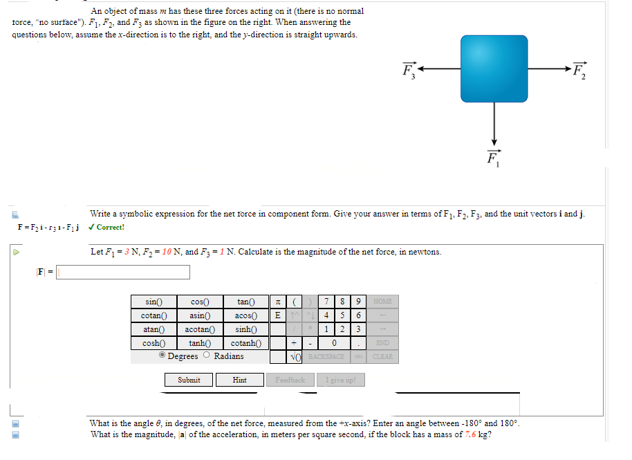 ### Understanding Forces Acting on an Object

**Context:**
An object of mass \( m \) is subjected to three different forces \( F_1 \), \( F_2 \), and \( F_3 \). There is no normal force acting on the object (i.e., "no surface" is present). As depicted in the figure, the directions of the forces are as follows:
- \( F_1 \) acts downwards.
- \( F_2 \) acts to the right.
- \( F_3 \) acts to the left.

When solving for the resultant force, assume that the x-direction is to the right and the y-direction is straight upwards.

**Figure Description:**
The figure shows a blue square representing the object. Three vectors represent the forces:
- \( F_1 \) is pointing downward.
- \( F_2 \) is pointing to the right.
- \( F_3 \) is pointing to the left.

#### Problem 1: Net Force in Component Form

**Task:**
Write a symbolic expression for the net force in component form. Give your answer in terms of \( F_1 \), \( F_2 \), \( F_3 \), and the unit vectors \( \mathbf{i} \) and \( \mathbf{j} \).

**Solution:**
\[ \mathbf{F} = F_2 \mathbf{i} - F_3 \mathbf{i} - F_1 \mathbf{j} \]
(The answer is marked as correct.)

#### Problem 2: Calculating the Magnitude of the Net Force

**Given:**
- \( F_1 = 3 \, \text{N} \)
- \( F_2 = 10 \, \text{N} \)
- \( F_3 = 1 \, \text{N} \)

**Task:**
Calculate the magnitude of the net force, in Newtons.

To find the magnitude \( | \mathbf{F} | \), use the provided calculator interface (assuming proper use of trigonometric functions or direct calculation).

#### Problem 3: Angle and Magnitude of the Acceleration

1. **Angle \(\theta\):**
   What is the angle \(\theta\), in degrees, of the net force measured from the +x-axis? Enter an angle between -180° and 180°.

2. **Magnitude of Acceleration \( |a