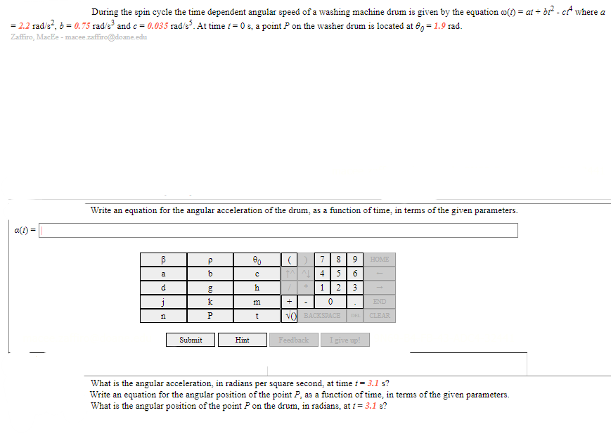 **Angular Acceleration of a Washing Machine Drum**

During the spin cycle, the time-dependent angular speed of a washing machine drum is given by the equation:

\[ \omega(t) = at + bt^2 - ct^4 \]

where:
- \( a = 2.2 \, \text{rad/s}^2 \)
- \( b = 0.75 \, \text{rad/s}^3 \)
- \( c = 0.035 \, \text{rad/s}^5 \)

At time \( t = 0 \) seconds, a point \( P \) on the washer drum is located at \( \theta_0 = 1.9  \) radians.

### Task 1: Write an equation for the angular acceleration of the drum as a function of time \( t \)

\[ \alpha(t) = \]

Please use the interactive keyboard below to input your equation. The keyboard includes various symbols and letters to help you formulate your response.

**Interactive Keyboard Layout:**
- Symbols and letters: \( \beta, \rho, \theta_0, \alpha, t, \div, \times, ^, \cdot, +, -, \text{BACKSPACE}, \text{CLEAR}, \text{HOME}, \text{END} \)
- Numbers: \( 0, 1, 2, 3, 4, 5, 6, 7, 8, 9 \)

### Task 2: What is the angular acceleration in radians per square second at \( t = 3.1 \) seconds?

### Task 3: Write an equation for the angular position of the point \( P \) as a function of time, in terms of the given parameters.

### Task 4: What is the angular position of the point \( P \) on the drum in radians at \( t = 3.1 \) seconds?

**Note:** Utilize the interactive keypad to submit your answers and request hints if needed.