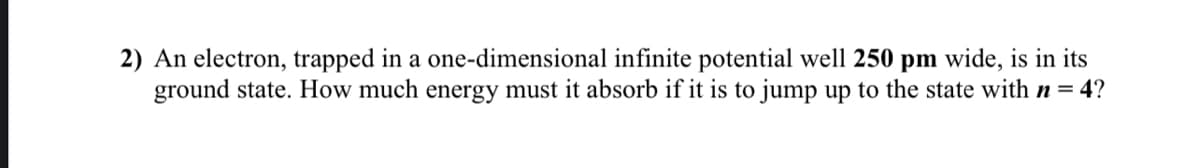 2) An electron, trapped in a one-dimensional infinite potential well 250 pm wide, is in its
ground state. How much energy must it absorb if it is to jump up to the state with n = 4?
