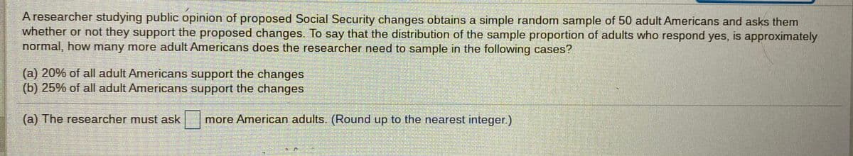 A researcher studying public opinion of proposed Social Security changes obtains a simple random sample of 50 adult Americans and asks them
whether or not they support the proposed changes. To say that the distribution of the sample proportion of adults who respond yes, is approximately
normal, how many more adult Americans does the researcher need to sample in the following cases?
(a) 20% of all adult Americans support the changes
(b) 25% of all adult Americans support the changes
(a) The researcher must ask
more American adults. (Round up to the nearest integer.)
