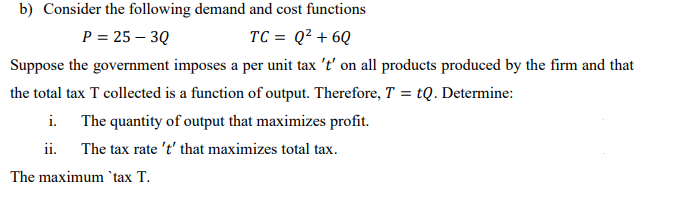 b) Consider the following demand and cost functions
P = 25 – 3Q
TC = Q² + 6Q
Suppose the government imposes a per unit tax 't' on all products produced by the firm and that
the total tax T collected is a function of output. Therefore, T = tQ. Determine:
i. The quantity of output that maximizes profit.
ii. The tax rate 't' that maximizes total tax.
The maximum 'tax T.
