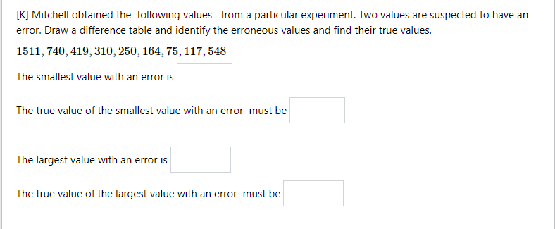 [K] Mitchell obtained the following values from a particular experiment. Two values are suspected to have an
error. Draw a difference table and identify the erroneous values and find their true values.
1511, 740, 419, 310, 250, 164, 75, 117, 548
The smallest value with an error is
The true value of the smallest value with an error must be
The largest value with an error is
The true value of the largest value with an error must be
