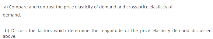 a) Compare and contrast the price elasticity of demand and cross price elasticity of
demand.
b) Discuss the factors which determine the magnitude of the price elasticity demand discussed
above.
