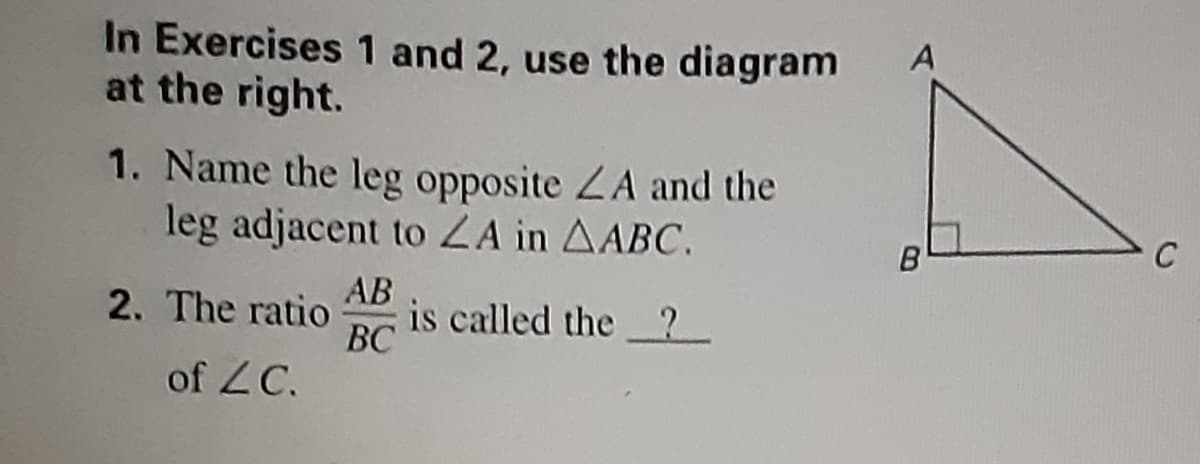 In Exercises 1 and 2, use the diagram
at the right.
1. Name the leg opposite ZA and the
leg adjacent to ZA in AABC.
C
B
2. The ratio
AB
is called the 2
ВС
of ZC.
