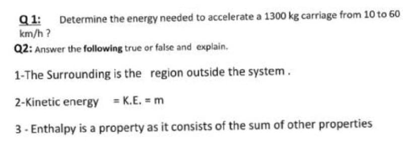 Q 1:
km/h ?
Determine the energy needed to accelerate a 1300 kg carriage from 10 to 60
Q2: Answer the following true or false and explain.
1-The Surrounding is the region outside the system.
2-Kinetic energy = K.E. = m
3- Enthalpy is a property as it consists of the sum of other properties
