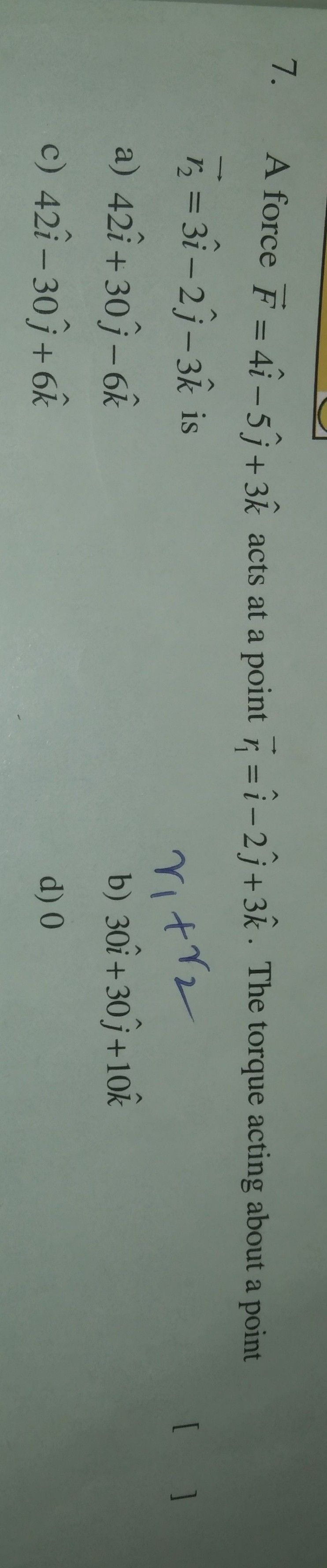 7.
A force F = 4i– 5î+3& acts at a point =i- 2j+ 3k · The torque acting about a point
%3D
+12
ritrz
b) 30i+30 j+10k
5 = 3i – 2j- 3k is
[ ]
%3D
|
a) 42î + 30j– 6k
c) 42î – 30j + 6k
d) 0
