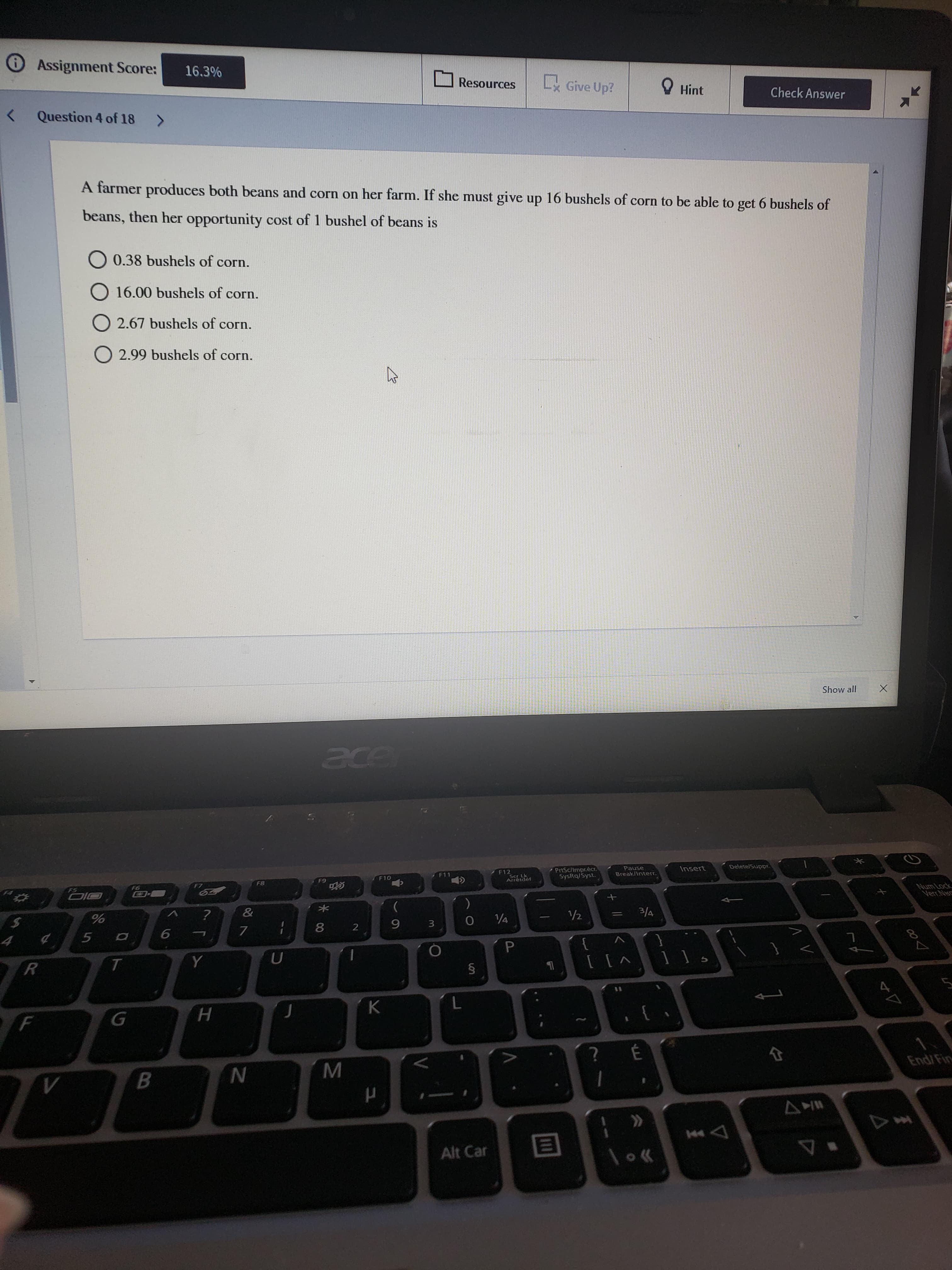 Question 4 of 18 >
A farmer produces both beans and corn on her farm. If she must give up 16 bushels of corn to be able to get 6 bushels of
beans, then her opportunity cost of 1 bushel of beans is
0.38 bushels of corn.
O
16.00 bushels of corn.
O 2.67 bushels of corn.
O 2.99 bushels of corn.
