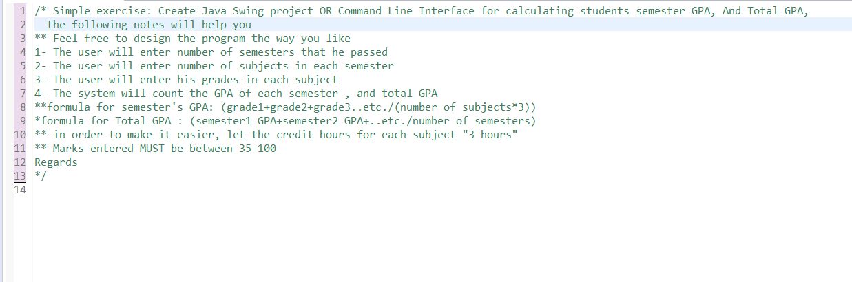 1 /* Simple exercise: Create Java Swing project OR Command Line Interface for calculating students semester GPA, And Total GPA,
the following notes will help you
** Feel free to design the program the way you like
4 1- The user will enter number of semesters that he passed
5 2- The user will enter number of subjects in each semester
6 3- The user will enter his grades in each subject
7 4- The system will count the GPA of each semester , and total GPA
8 **formula for semester's GPA: (grade1+grade2+grade3..etc./(number of subjects*3))
9 *formula for Total GPA : (semester1 GPA+semester2 GPA+..etc./number of semesters)
** in order to make it easier, let the credit hours for each subject "3 hours"
** Marks entered MUST be between 35-100
10
11
12 Regards
13 */
14
