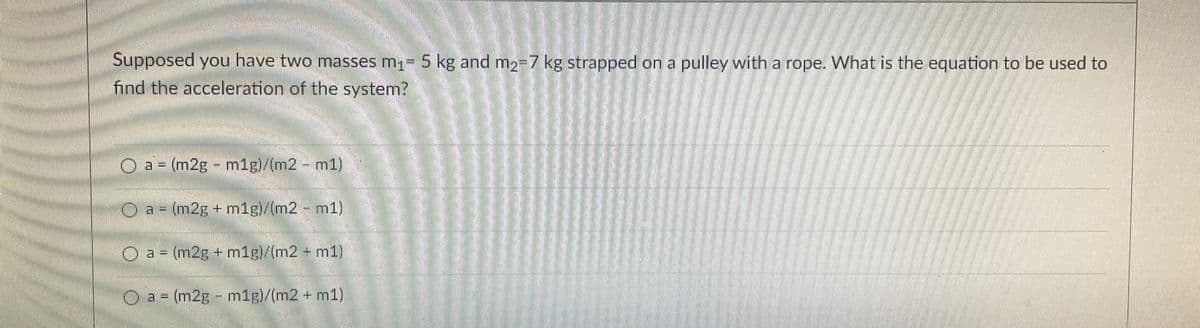 Supposed you have two masses m₁= 5 kg and m₂-7 kg strapped on a pulley with a rope. What is the equation to be used to
find the acceleration of the system?
a = (m2g - m1g)/(m2 – m1)
a = (m2g+m1g)/(m2 - m1)
O a = (m2g + m1g)/(m2 + m1)
O a = (m2g - m1g)/(m2 + m1)