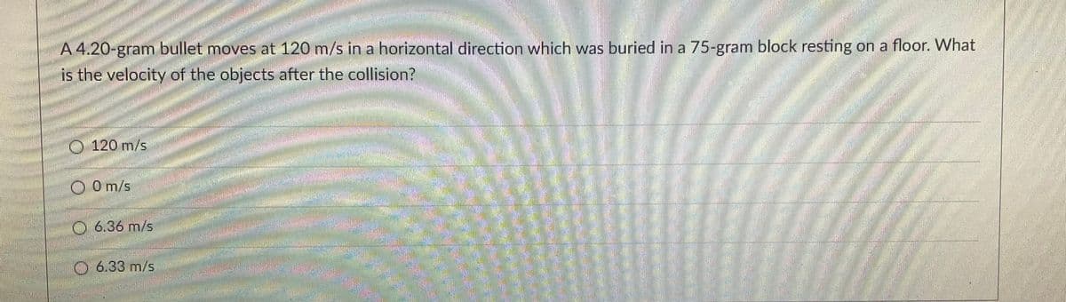 V
A 4.20-gram bullet moves at 120 m/s in a horizontal direction which was buried in a 75-gram block resting on a floor. What
is the velocity of the objects after the collision?
O 120 m/s
0 m/s
6.36 m/s
6.33 m/s