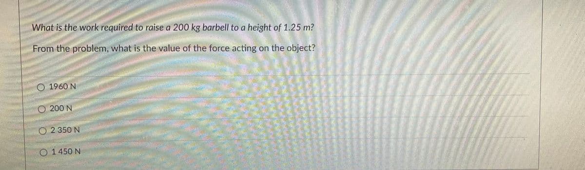 35
What is the work required to raise a 200 kg barbell to a height of 1.25 m?
From the problem, what is the value of the force acting on the object?
1960 N
Ⓒ200 N
Ⓒ2 350 N
1450 N