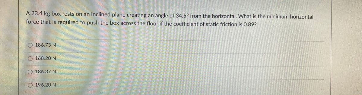 A 23.4 kg box rests on an inclined plane creating an angle of 34.5° from the horizontal. What is the minimum horizontal
force that is required to push the box across the floor if the coefficient of static friction is 0.89?
186.73 N
168.20 N
186.37 N
196.20 N