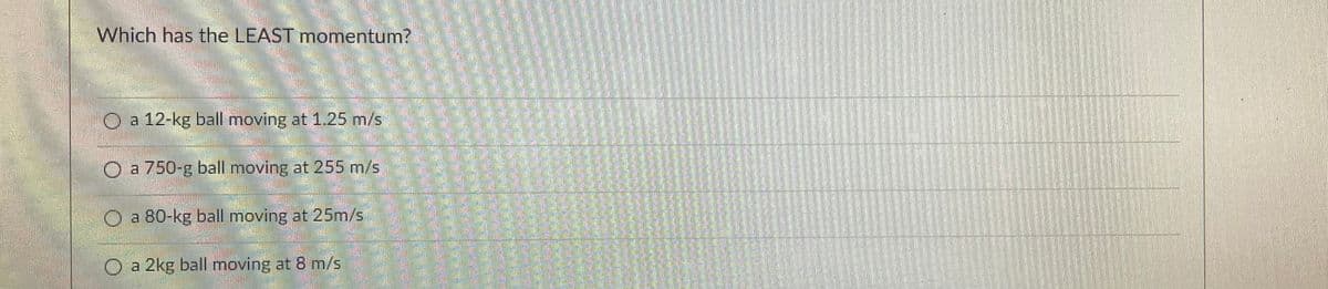 Which has the LEAST momentum?
O a 12-kg ball moving at 1.25 m/s
a 750-g ball moving at 255 m/s
a 80-kg ball moving at 25m/s
O a 2kg ball moving at 8 m/s