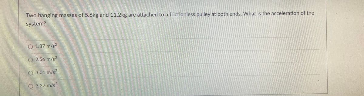 .§.
Two hanging masses of 5.6kg and 11.2kg are attached to a frictionless pulley at both ends. What is the acceleration of the
system?
1.37 m/s²
Ⓒ 2.56 m/s
O 3.01 m/s²
3.27 m/s2