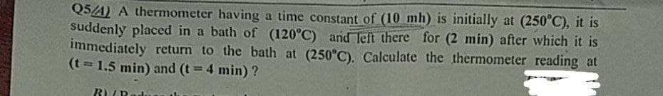 Q5/4) A thermometer having a time constant of (10 mh) is initially at (250°C), it is
suddenly placed in a bath of (120°C) andTeft there for (2 min) after which it is
immediately return to the bath at (250°C). Calculate the thermometer reading at
(t 1.5 min) and (t 4 min) ?
B) UR
