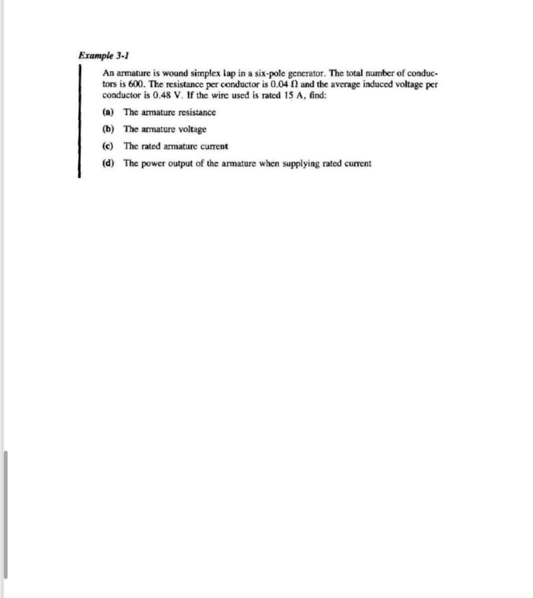 Example 3-1
An armature is wound simplex lap in a six-pole generator. The total number of conduc-
tors is 600. The resistance per conductor is 0.04 n and the average induced voltage per
conductor is 0.48 V. If the wire used is rated 15 A, find:
(a) The armature resistance
(b) The armature voltage
(c) The rated armature current
(d) The power output of the armature when supplying rated current