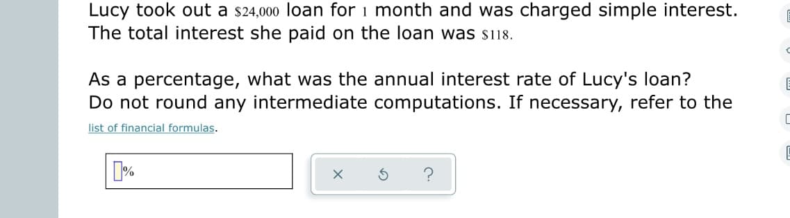 Lucy took out a $24,000 loan for 1 month and was charged simple interest.
The total interest she paid on the loan was $118.
C
As a percentage, what was the annual interest rate of Lucy's loan?
Do not round any intermediate computations. If necessary, refer to the
C
list of financial formulas.
%
X
S