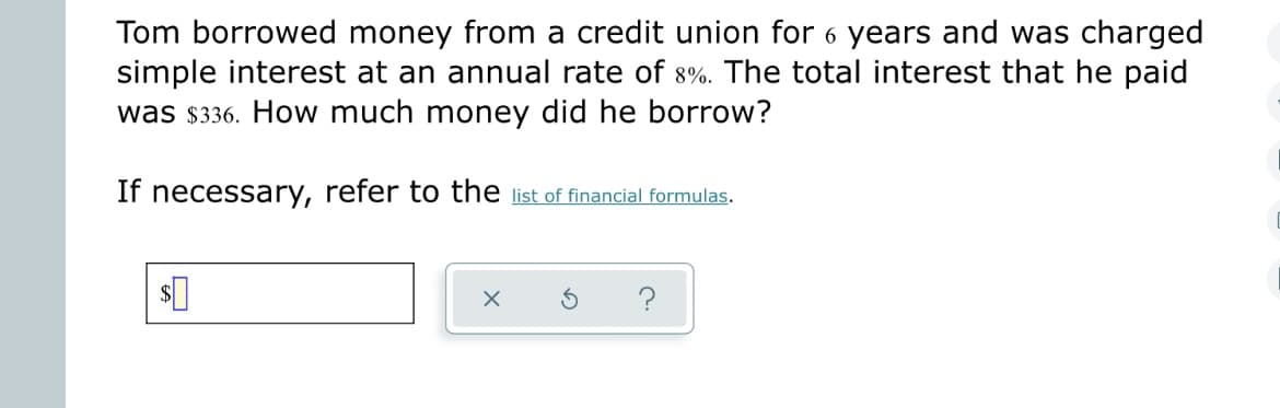 **Problem: Simple Interest Calculation**

Tom borrowed money from a credit union for 6 years and was charged simple interest at an annual rate of 8%. The total interest that he paid was $336. How much money did he borrow?

**Solution Steps:**

1. **Identify Variables:**
   - Principal (P): The amount Tom borrowed (this is what we need to calculate).
   - Rate (R): Annual interest rate = 8%.
   - Time (T): Duration of the loan in years = 6 years.
   - Interest (I): Total interest paid = $336.

2. **Simple Interest Formula:**
   \[
   I = P \times R \times T
   \]
   Where:
   - \( I \) is the interest.
   - \( P \) is the principal.
   - \( R \) is the annual interest rate (as a decimal).
   - \( T \) is the time the money is invested for in years.

3. **Convert the Interest Rate:**
   \[
   R = 8\% = 0.08
   \]

4. **Substitute Values:**
   \[
   336 = P \times 0.08 \times 6
   \]

5. **Calculate the Principal:**
   \[
   336 = P \times 0.48
   \]
   \[
   P = \frac{336}{0.48} \approx 700
   \]

Thus, Tom borrowed **$700**.

If necessary, refer to the [list of financial formulas](#) for additional information.

**Input Value:**

To confirm your solution, enter the borrowed amount: 
\[
\boxed{\$700}
\]