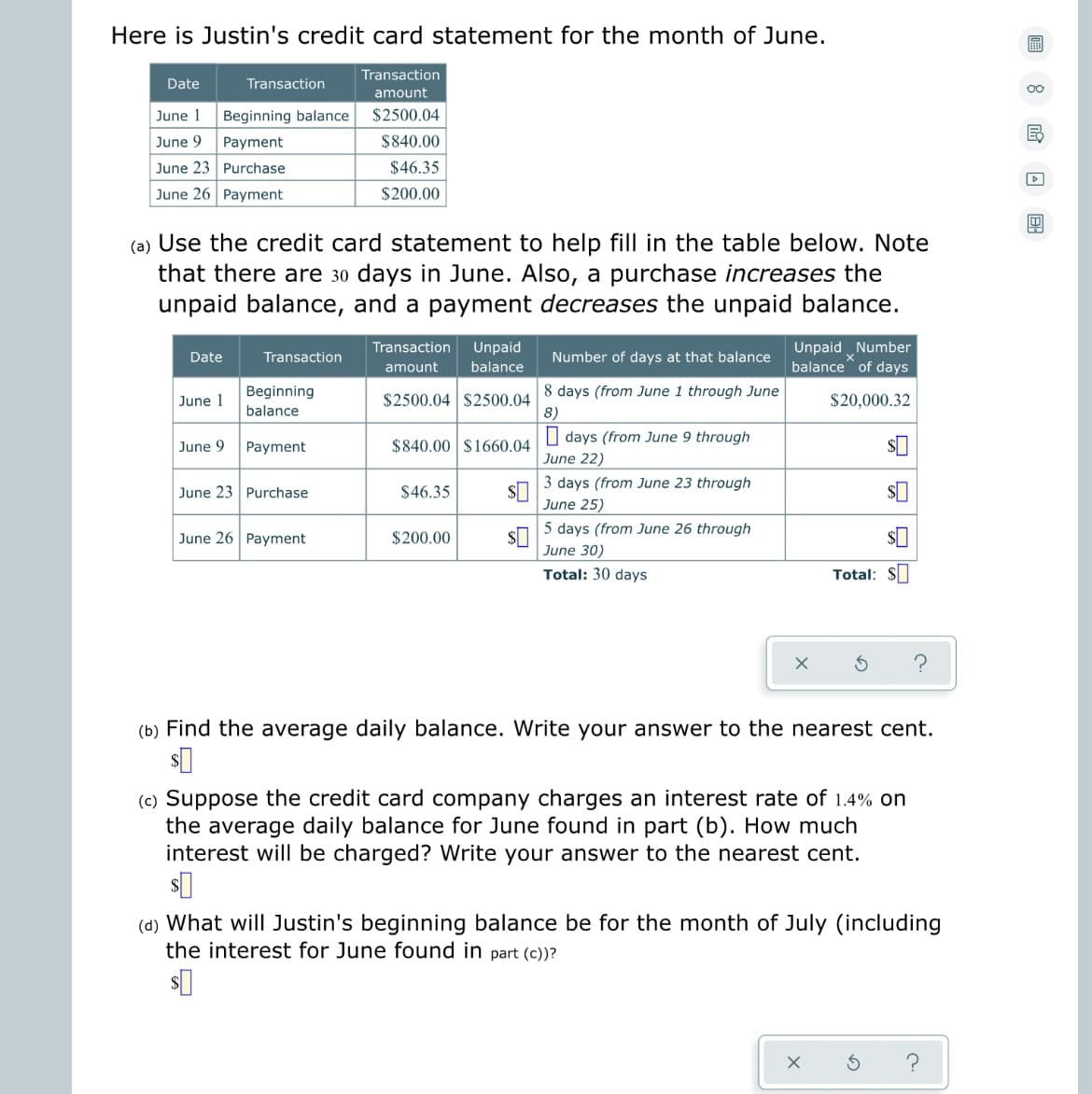 Here is Justin's credit card statement for the month of June.
Transaction
Date
Transaction
amount
June 1
Beginning balance
$2500.04
June 9
Payment
$840.00
June 23
Purchase
$46.35
June 26 Payment
$200.00
(a) Use the credit card statement to help fill in the table below. Note
that there are 30 days in June. Also, a purchase increases the
unpaid balance, and a payment decreases the unpaid balance.
Date
Transaction
Unpaid Number
balance of days
Transaction Unpaid
amount balance
$2500.04 $2500.04
Number of days at that balance
8 days (from June 1 through June
8)
Beginning
balance
June 1
$20,000.32
June 9
Payment
$840.00 $1660.04
days (from June 9 through
June 22)
June 23 Purchase
$46.35 $0
3 days (from June 23 through
June 25)
June 26 Payment
$200.00
$0
$
5 days (from June 26 through
June 30)
Total: 30 days
Total: $
X
(b) Find the average daily balance. Write your answer to the nearest cent.
$0
(c) Suppose the credit card company charges an interest rate of 1.4% on
the average daily balance for June found in part (b). How much
interest will be charged? Write your answer to the nearest cent.
$0
(d) What will Justin's beginning balance be for the month of July (including
the interest for June found in part (c))?
$0
S ?
X
8 EO
Ed
D
18