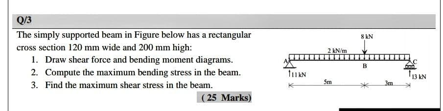 Q/3
The simply supported beam in Figure below has a rectangular
8 kN
cross section 120 mm wide and 200 mm high:
2 kN/m
1. Draw shear force and bending moment diagrams.
2. Compute the maximum bending stress in the beam.
13 kN
3. Find the maximum shear stress in the beam.
5m
3m
K
( 25 Marks)
