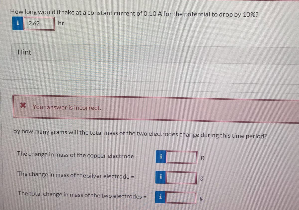 How long would it take at a constant current of 0.10 A for the potential to drop by 10%?
2.62
hr
Hint
Your answer is incorrect.
By how many grams will the total mass of the two electrodes change during this time period?
The change in mass of the copper electrode =
The change in mass of the silver electrode =
The total change in mass of the two electrodes =
