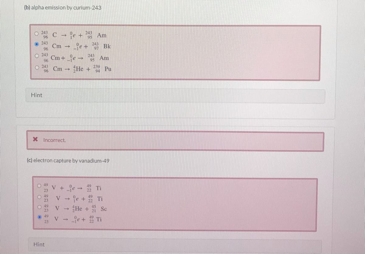 (b) alpha emission by curium-243
O 243
96
C e + Am
fe + Bk
Cm + e Am
95
243
Cm
96
O 243
243
95
96
O 243
Cm -
96
He +
239
Pu
94
Hint
X Incorrect.
(c) electron capture by vanadium-49
V +
ge + Ti
He + Se
V
23
Hint
