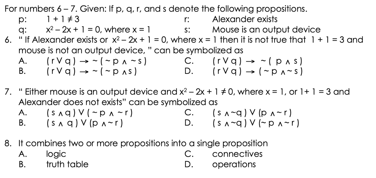 For numbers 6 – 7. Given: If p, q, r, and s denote the following propositions.
1 + 1 # 3
x2 – 2x + 1 = 0, where x = 1
p:
r:
Alexander exists
Mouse is an output device
1 then it is not true that 1 + 1 = 3 and
q:
s:
6.
If Alexander exists or x2 – 2x + 1 = 0, where x
%3D
mouse is not an output device, " can be symbolized as
(r Vq) → -(pas)
(rVq) → - (~p^ ~s)
(rVq) → - (~pas)
A.
С.
В.
D.
(rVq) → (- p^~s)
>
7. " Either mouse is an output device and x2 – 2x + 1 +0, where x = 1, or 1+ 1 = 3 and
%3D
Alexander does not exists'" can be symbolized as
(saq) V(~p ^~r)
(s a q) V (p A~r)
(SA-q) V (p A ~r)
(SA ~q) V (~ p ^~r)
A.
С.
В.
D.
8. It combines two or more propositions into a single proposition
logic
truth table
А.
С.
connectives
В.
D.
operations
