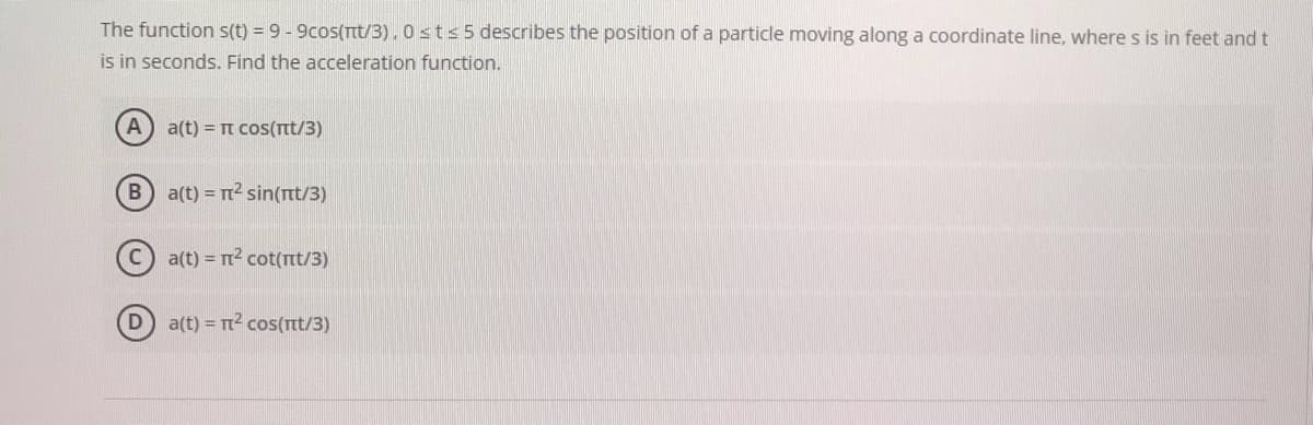 The function s(t) = 9 - 9cos(Tt/3),0sts 5 describes the position of a particle moving along a coordinate line, where s is in feet and t
is in seconds. Find the acceleration function.
A) a(t) = t cos(rt/3)
B a(t) = T2 sin(nt/3)
a(t) = r? cot(tt/3)
D
a(t) = T2 cos(rt/3)
