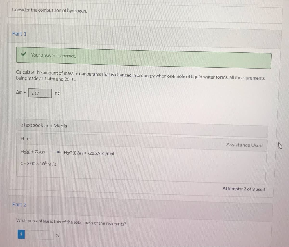 Consider the combustion of hydrogen.
Part 1
Your answer is correct.
Calculate the amount of mass in nanograms that is changed into energy when one mole of liquid water forms, all measurements
being made at 1 atm and 25 °C.
Am =
3.17
ng
eTextbook and Media
Hint
Assistance Used
H2(g) + O2(s)
> H2O(1) AH = -285.9 kJ/mol
c= 3.00 x 10 m/s
Attempts: 2 of 3 used
Part 2
What percentage is this of the total mass of the reactants?
