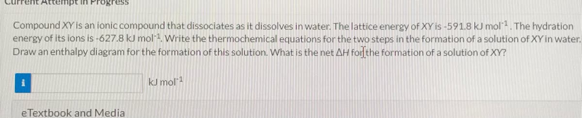 Attempt in Progress
Compound XY is an ionic compound that dissociates as it dissolves in water. The lattice energy of XY is-591.8 kJ mol. The hydration
energy of its ions is-627.8 kJ mol". Write the thermochemical equations for the two steps in the formation of a solution of XY in water.
Draw an enthalpy diagram for the formation of this solution. What is the net AH for the formation of a solution of XY?
kJ mol1
eTextbook and Media
