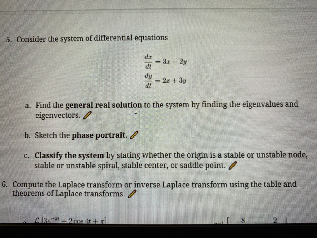 5. Consider the system of differential equations
dr
3r 2y
dt
dy
= 2.r + 3y
dt
a. Find the general real solutiọn to the system by finding the eigenvalues and
eigenvectors. /
b. Sketch the phase portrait. /
c. Classify the system by stating whether the origin is a stable or unstable node,
stable or unstable spiral, stable center, or saddle point. /
6. Compute the Laplace transform or inverse Laplace transform using the table and
theorems of Laplace transforms. /
Be +2 cos 4t + a
