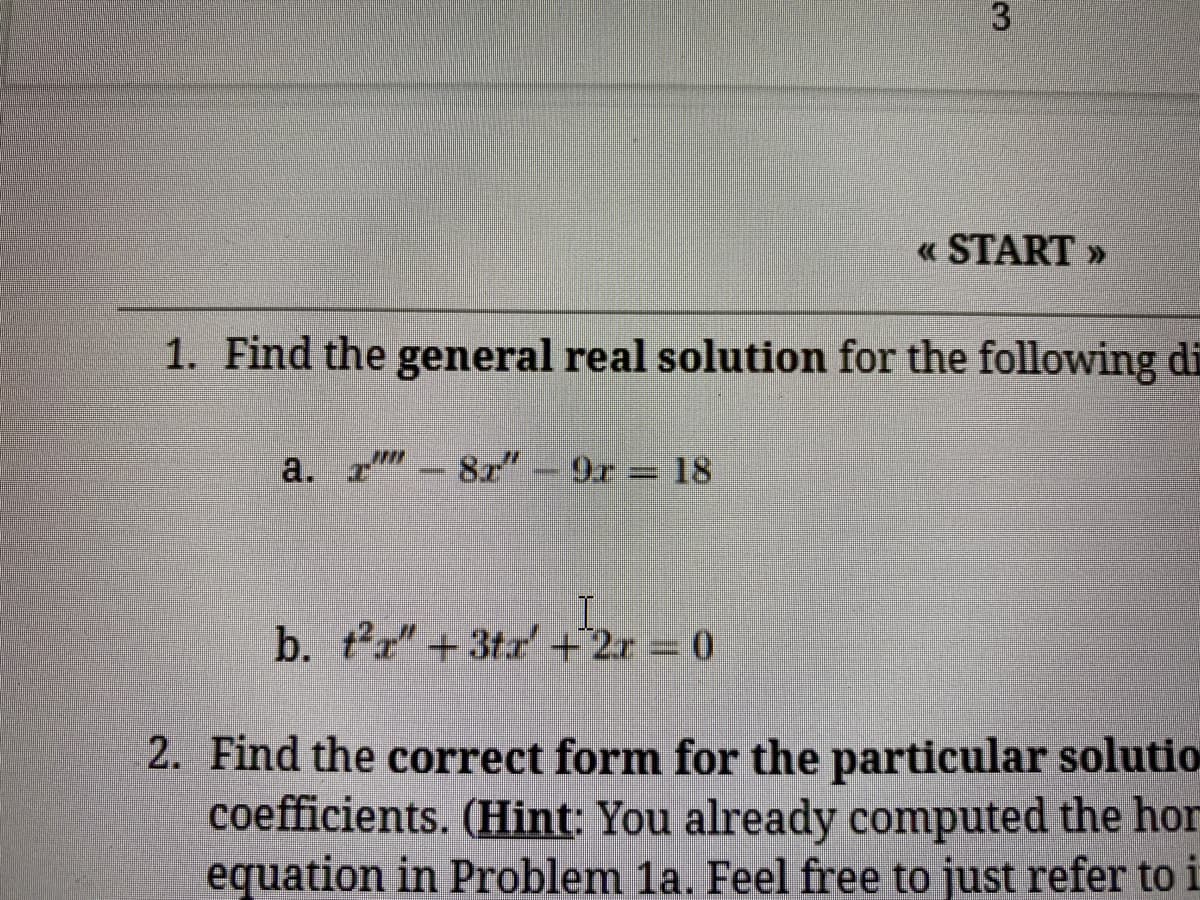 « START »
1. Find the general real solution for the following di
a. r-8x"
9r 18
b. tr" +3tr'+2r 0
2. Find the correct form for the particular solutio
coefficients. (Hint: You already computed the hor
equation in Problem 1a. Feel free to just refer to i
3.
