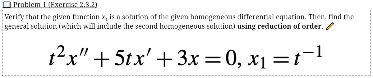 O Problem 1 (Exercise 2.3.2)
Verify that the given function x, is a solution of the given homogeneous differential equation. Then, find the
general solution (which will include the second homogeneous solution) using reduction of order.
t2x" + 5tx' +3x=0, x1 =t¬1
