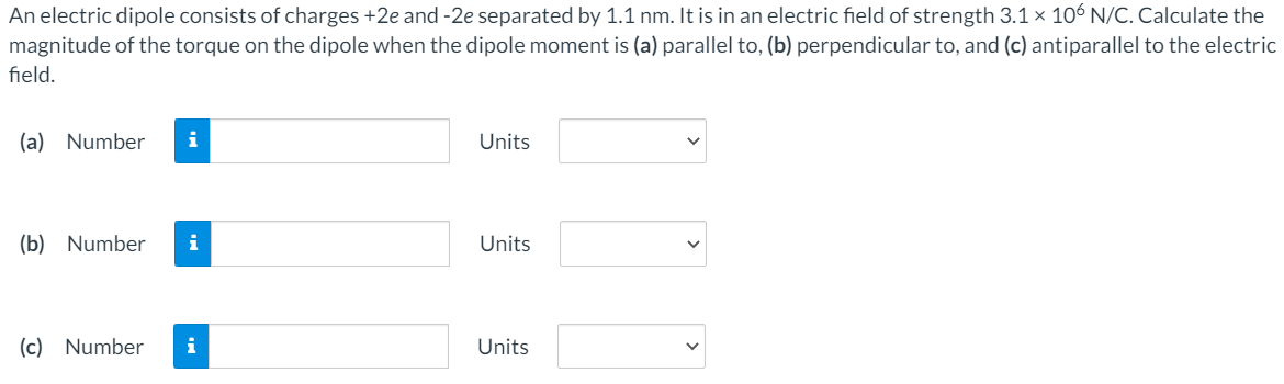 An electric dipole consists of charges +2e and -2e separated by 1.1 nm. It is in an electric field of strength 3.1 × 106 N/C. Calculate the
magnitude of the torque on the dipole when the dipole moment is (a) parallel to, (b) perpendicular to, and (c) antiparallel to the electric
field.
(a) Number
i
Units
(b) Number
i
Units
(c) Number
i
Units
