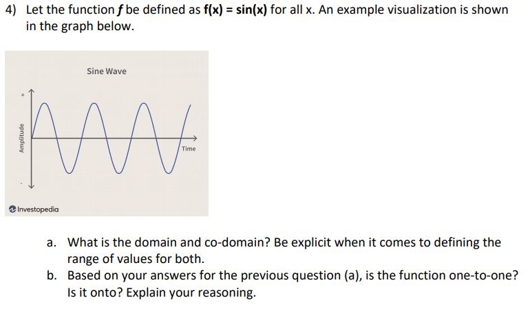 4) Let the function f be defined as f(x) = sin(x) for all x. An example visualization is shown
in the graph below.
Sine Wave
MA
Time
Investopedia
a. What is the domain and co-domain? Be explicit when it comes to defining the
range of values for both.
b. Based on your answers for the previous question (a), is the function one-to-one?
Is it onto? Explain your reasoning.
Amplitude