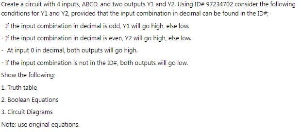 Create a circuit with 4 inputs, ABCD, and two outputs Y1 and Y2. Using ID# 97234702 consider the following
conditions for Y1 and Y2, provided that the input combination in decimal can be found in the ID#
- If the input combination in decimal is odd, Y1 will go high, else low.
- If the input combination in decimal is even, Y2 will go high, else low.
- At input 0 in decimal, both outputs will go high.
- if the input combination is not in the ID#, both outputs will go low.
Show the following;
1. Truth table
2. Boolean Equations
3. Circuit Diagrams
Note: use original equations.
