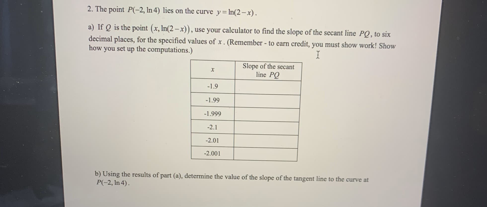 2. The point P(-2, In 4) lies on the curve y= In(2-x).
a) If Q is the point (x, In(2– x)), use your calculator to find the slope of the secant line PQ, to six
decimal places, for the specified values of x. (Remember - to earn credit, you must show work! Show
how you set up the computations.)
