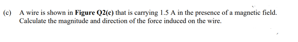 (c)
A wire is shown in Figure Q2(c) that is carrying 1.5 A in the presence of a magnetic field.
Calculate the magnitude and direction of the force induced on the wire.
