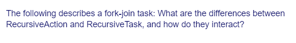 The following describes a fork-join task: What are the differences between
RecursiveAction and Recursive Task, and how do they interact?